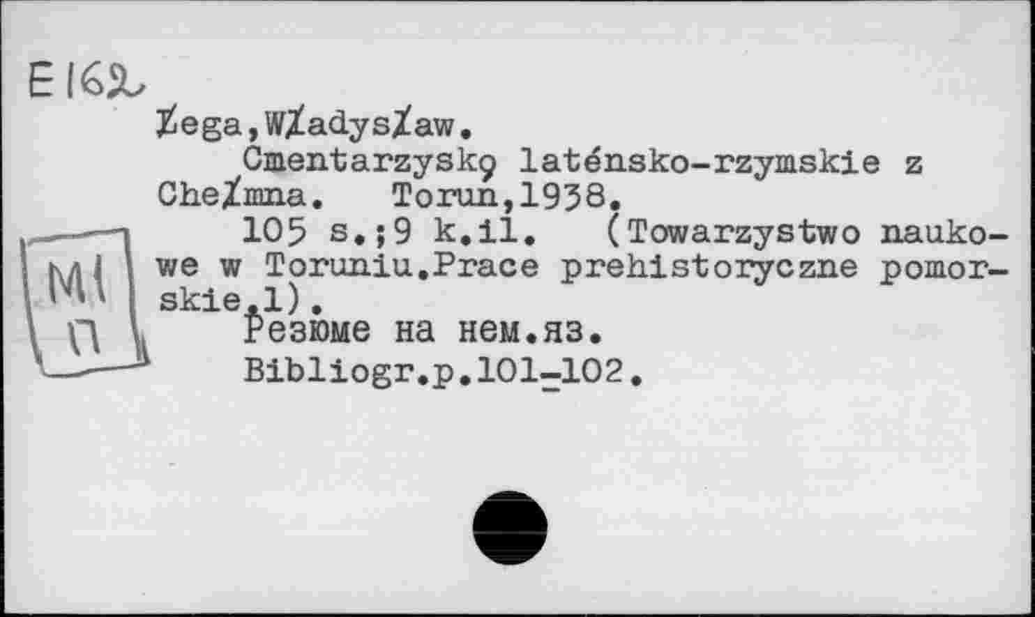 ﻿E
$ega,wXadys/aw.
Cuieirtarzyskç laténsko-rzymskie z Che/mna. Toron, 1938.
і 105 s.;9 k.il. (Towarzystwo nauko-ImI wew Toruniu.Prace prehistoryczne рошог-l ' ■ skie.l).
I ß l Резюме на нем.яз.
Bibliogr.p.101-102,